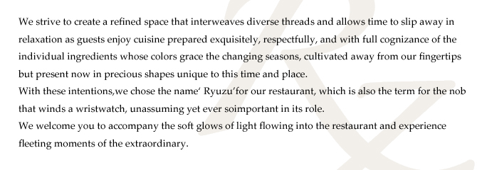 We strive to create a refined space that interweaves diverse threads and allows time to slip away in
relaxation as guests enjoy cuisine prepared exquisitely, respectfully, and with full cognizance of the
individual ingredients whose colors grace the changing seasons, cultivated away from our fingertips
but present now in precious shapes unique to this time and place.
With these intentions,we chose the name‘ Ryuzu’for our restaurant, which is also the term for the nob
that winds a wristwatch, unassuming yet ever soimportant in its role.
We welcome you to accompany the soft glows of light flowing into the restaurant and experience
fleeting moments of the extraordinary. 